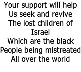 Your support will help  Us seek and revive  The lost children of  Israel Which are the black  People being mistreated All over the world